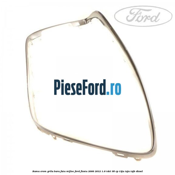 Rama crom grila bara fata mijloc Ford Fiesta 2008-2012 1.6 TDCi 95 cp Rama crom grila bara fata mijloc Ford Fiesta 2008-2012 1.6 TDCi 95 cp T3JA, TZJA, TZJB diesel