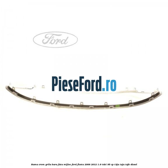 Rama crom grila bara fata mijloc Ford Fiesta 2008-2012 1.6 TDCi 95 cp Rama crom grila bara fata mijloc Ford Fiesta 2008-2012 1.6 TDCi 95 cp T3JA, TZJA, TZJB diesel