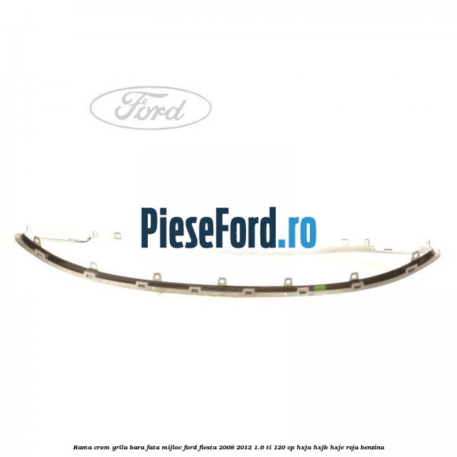 Rama crom grila bara fata mijloc Ford Fiesta 2008-2012 1.6 Ti 120 cp HXJA, HXJB, HXJE, RVJA benzina