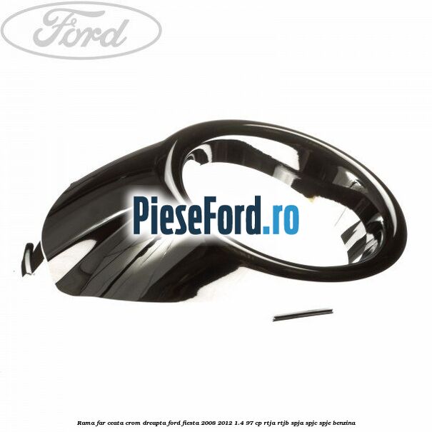 Rama far ceata crom dreapta Ford Fiesta 2008-2012 1.4 97 cp RTJA, RTJB, SPJA, SPJC, SPJE benzina