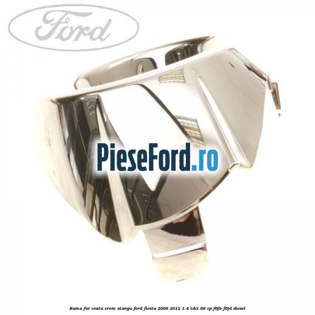 Rama far ceata crom stanga Ford Fiesta 2008-2012 1.4 TDCi 68 cp Rama far ceata crom stanga Ford Fiesta 2008-2012 1.4 TDCi 68 cp F6JB, F6JD diesel