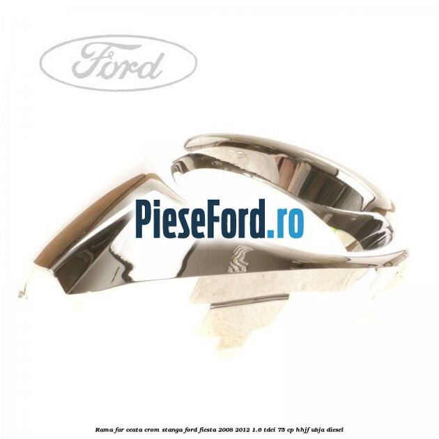 Rama far ceata crom stanga Ford Fiesta 2008-2012 1.6 TDCi 75 cp HHJF, UBJA diesel