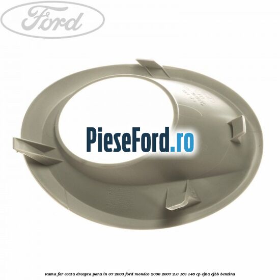 Rama far ceata dreapta pana in 07/2003 Ford Mondeo 2000-2007 2.0 16V 146 cp CJBA, CJBB benzina