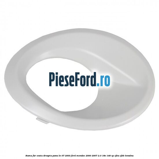 Rama far ceata dreapta pana in 07/2003 Ford Mondeo 2000-2007 2.0 16V 146 cp CJBA, CJBB benzina
