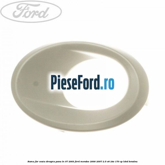 Rama far ceata dreapta pana in 07/2003 Ford Mondeo 2000-2007 2.5 V6 24V 170 cp