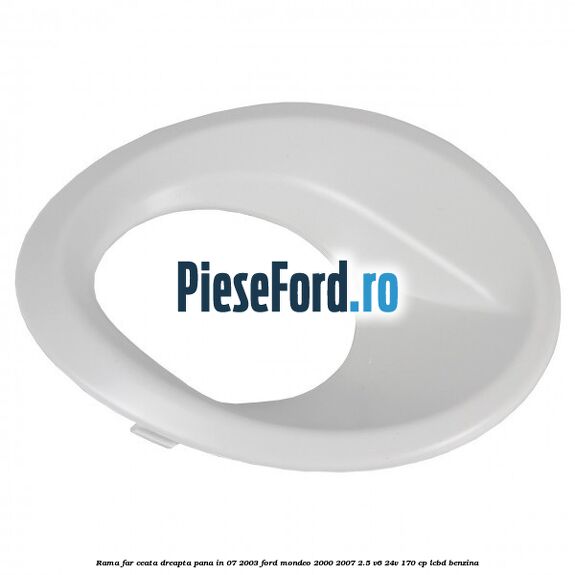 Rama far ceata dreapta pana in 07/2003 Ford Mondeo 2000-2007 2.5 V6 24V 170 cp LCBD benzina
