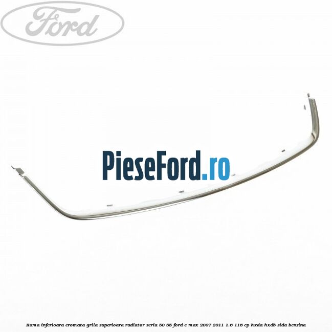 Rama inferioara cromata grila superioara radiator seria 50/55 Ford C-Max 2007-2011 1.6 116 cp HXDA, HXDB, SIDA benzina