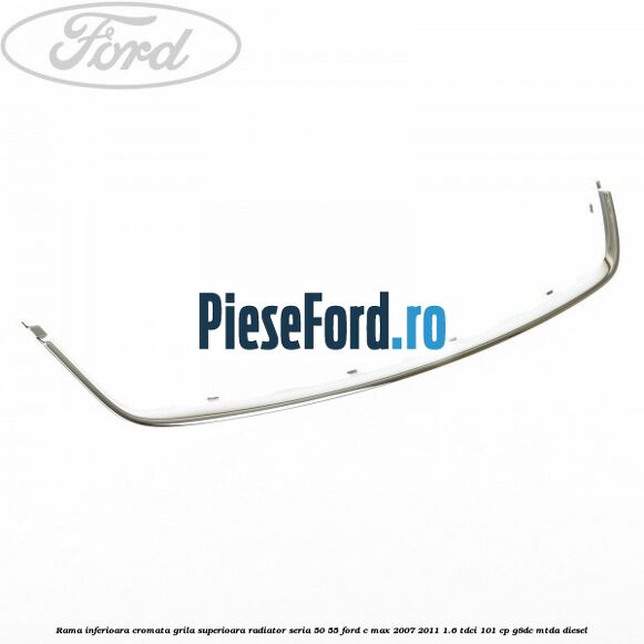 Rama inferioara cromata grila superioara radiator seria 50/55 Ford C-Max 2007-2011 1.6 TDCi 101 cp G8DC, MTDA diesel