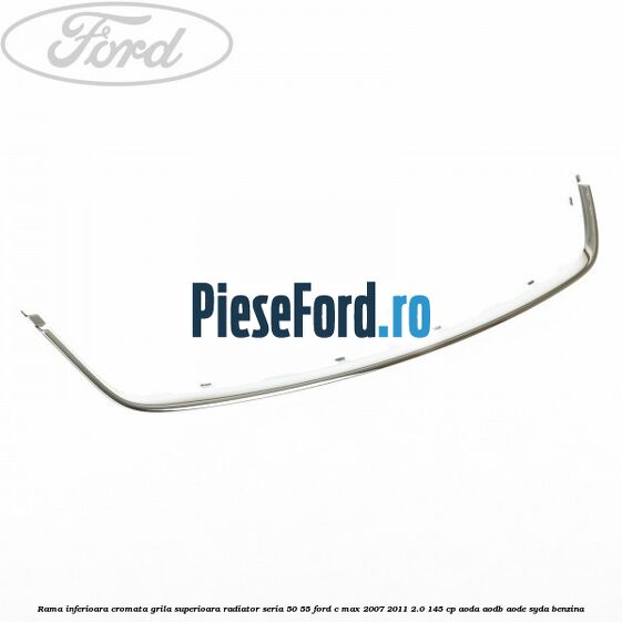Rama inferioara cromata grila superioara radiator seria 50/55 Ford C-Max 2007-2011 2.0 145 cp AODA, AODB, AODE, SYDA benzina