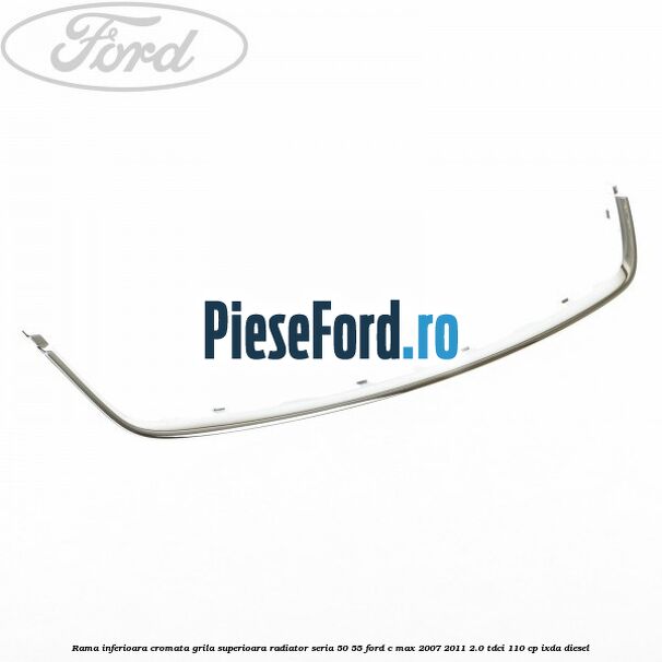 Rama inferioara cromata grila superioara radiator seria 50/55 Ford C-Max 2007-2011 2.0 TDCi 110 cp IXDA diesel