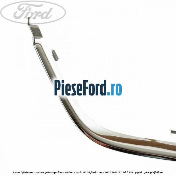 Rama inferioara cromata grila superioara radiator seria 50/55 Ford C-Max 2007-2011 2.0 TDCi 133 cp G6DC, G6DE, G6DF diesel