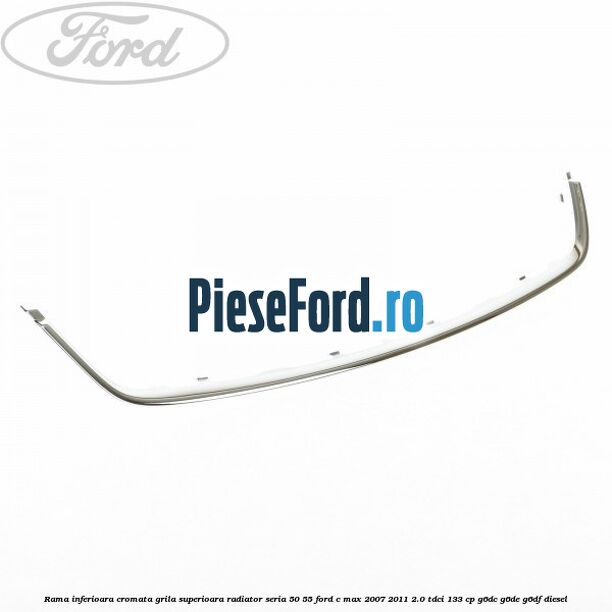 Rama inferioara cromata grila superioara radiator seria 50/55 Ford C-Max 2007-2011 2.0 TDCi 133 cp G6DC, G6DE, G6DF diesel