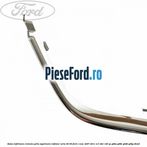 Rama inferioara cromata grila superioara radiator seria 50/55 Ford C-Max 2007-2011 2.0 TDCi 136 cp G6DA, G6DB, G6DD, G6DG diesel