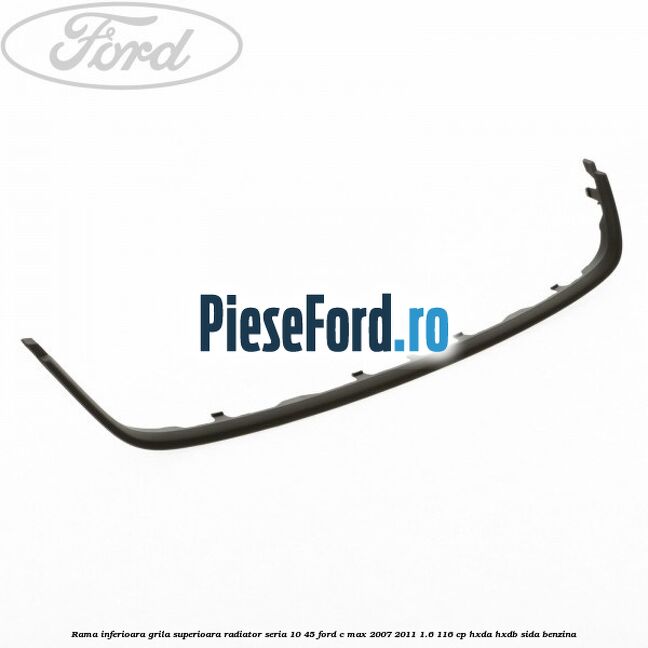 Rama inferioara grila superioara radiator seria 10/45 Ford C-Max 2007-2011 1.6 116 cp HXDA, HXDB, SIDA benzina