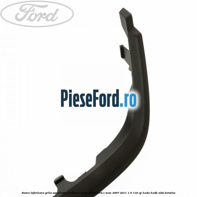 Rama inferioara grila superioara radiator seria 10/45 Ford C-Max 2007-2011 1.6 116 cp HXDA, HXDB, SIDA benzina