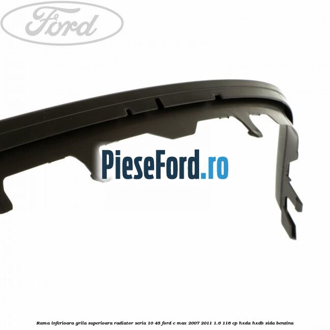 Rama inferioara grila superioara radiator seria 10/45 Ford C-Max 2007-2011 1.6 116 cp HXDA, HXDB, SIDA benzina