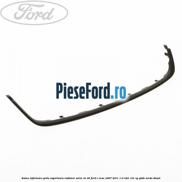 Rama inferioara grila superioara radiator seria 10/45 Ford C-Max 2007-2011 1.6 TDCi 101 cp G8DC, MTDA diesel