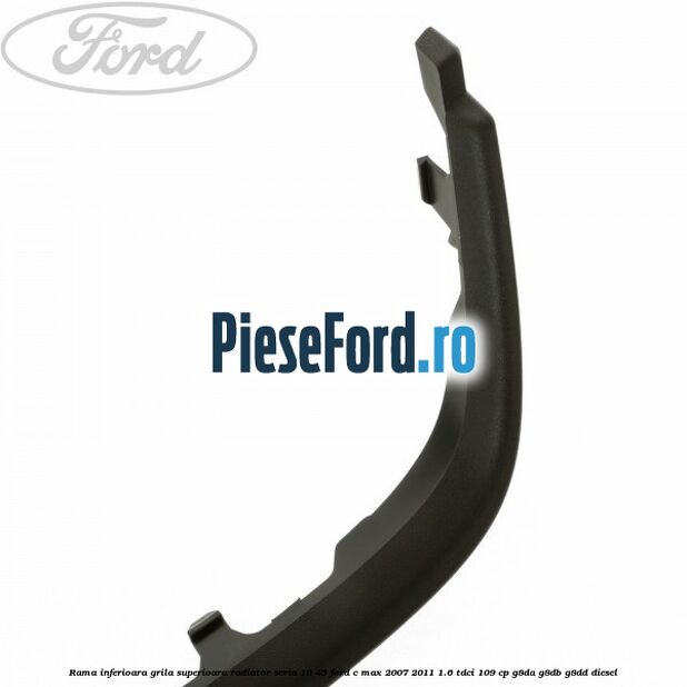 Rama inferioara grila superioara radiator seria 10/45 Ford C-Max 2007-2011 1.6 TDCi 109 cp G8DA, G8DB, G8DD diesel