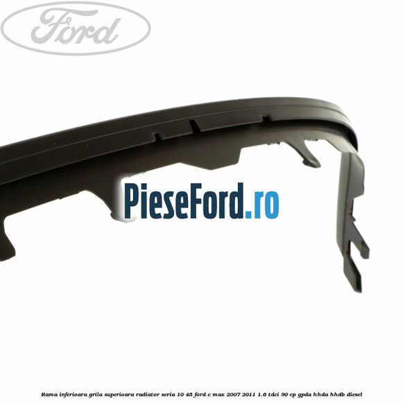 Rama inferioara grila superioara radiator seria 10/45 Ford C-Max 2007-2011 1.6 TDCi 90 cp Rama inferioara grila superioara radiator seria 10/45 Ford C-Max 2007-2011 1.6 TDCi 90 cp GPDA, HHDA, HHDB diesel