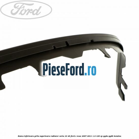 Rama inferioara grila superioara radiator seria 10/45 Ford C-Max 2007-2011 1.8 125 cp QQDA, QQDB benzina
