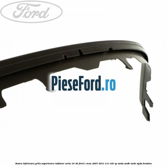 Rama inferioara grila superioara radiator seria 10/45 Ford C-Max 2007-2011 2.0 145 cp AODA, AODB, AODE, SYDA benzina