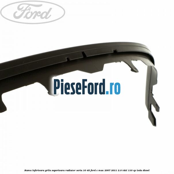 Rama inferioara grila superioara radiator seria 10/45 Ford C-Max 2007-2011 2.0 TDCi 110 cp Rama inferioara grila superioara radiator seria 10/45 Ford C-Max 2007-2011 2.0 TDCi 110 cp IXDA diesel