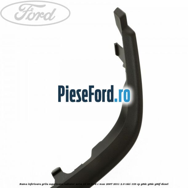 Rama inferioara grila superioara radiator seria 10/45 Ford C-Max 2007-2011 2.0 TDCi 133 cp G6DC, G6DE, G6DF diesel