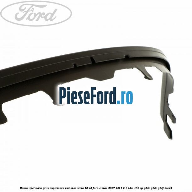 Rama inferioara grila superioara radiator seria 10/45 Ford C-Max 2007-2011 2.0 TDCi 133 cp G6DC, G6DE, G6DF diesel