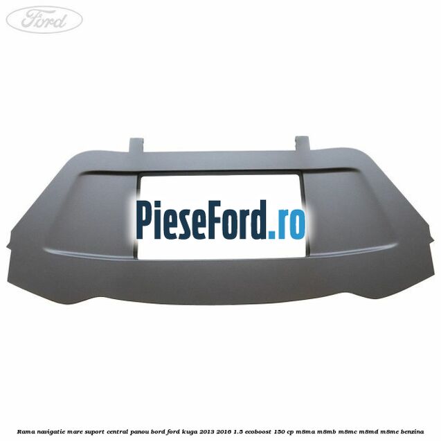 Rama navigatie mare suport central panou bord Ford Kuga 2013-2016 1.5 EcoBoost 150 cp Rama navigatie mare suport central panou bord Ford Kuga 2013-2016 1.5 EcoBoost 150 cp M8MA, M8MB, M8MC, M8MD, M8ME benzina