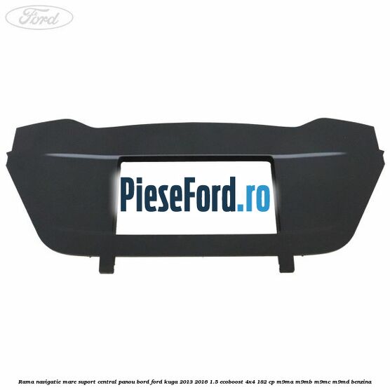 Rama navigatie mare suport central panou bord Ford Kuga 2013-2016 1.5 EcoBoost 4x4 182 cp Rama navigatie mare suport central panou bord Ford Kuga 2013-2016 1.5 EcoBoost 4x4 182 cp M9MA, M9MB, M9MC, M9MD benzina