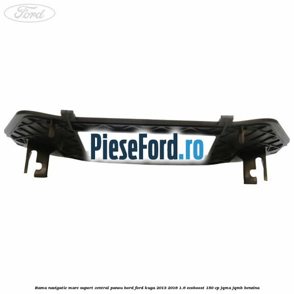 Rama navigatie mare suport central panou bord Ford Kuga 2013-2016 1.6 EcoBoost 150 cp JQMA, JQMB benzina