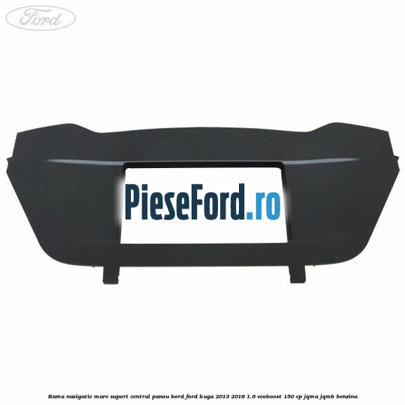 Rama navigatie mare suport central panou bord Ford Kuga 2013-2016 1.6 EcoBoost 150 cp JQMA, JQMB benzina