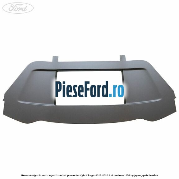 Rama navigatie mare suport central panou bord Ford Kuga 2013-2016 1.6 EcoBoost 150 cp JQMA, JQMB benzina