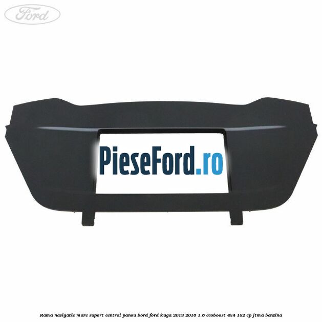 Rama navigatie mare suport central panou bord Ford Kuga 2013-2016 1.6 EcoBoost 4x4 182 cp JTMA benzina