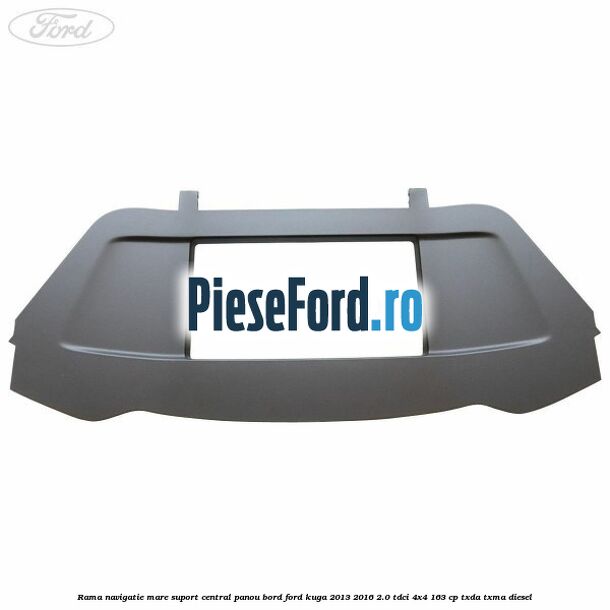 Rama navigatie mare suport central panou bord Ford Kuga 2013-2016 2.0 TDCi 4x4 163 cp Rama navigatie mare suport central panou bord Ford Kuga 2013-2016 2.0 TDCi 4x4 163 cp TXDA, TXMA diesel