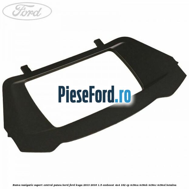 Rama navigatie suport central panou bord Ford Kuga 2013-2016 1.5 EcoBoost 4x4 182 cp M9MA, M9MB, M9MC, M9MD benzina