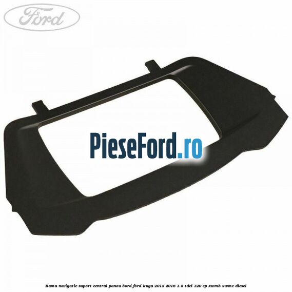 Rama navigatie suport central panou bord Ford Kuga 2013-2016 1.5 TDCi 120 cp Rama navigatie suport central panou bord Ford Kuga 2013-2016 1.5 TDCi 120 cp XWMB, XWMC diesel