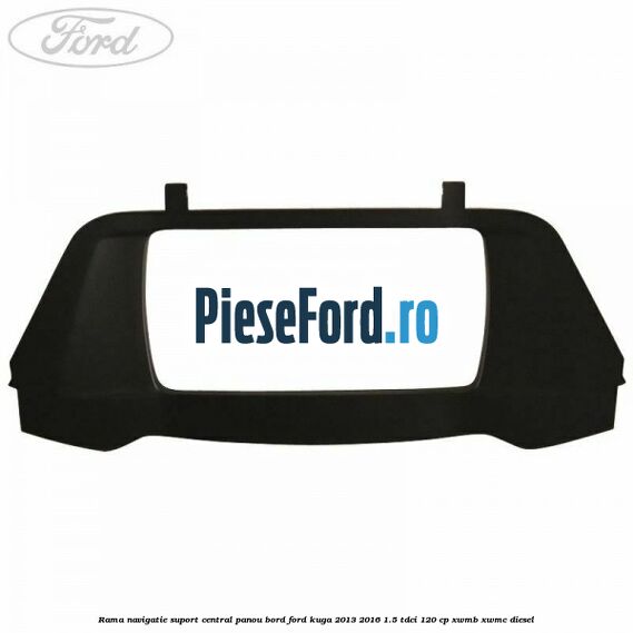 Rama navigatie suport central panou bord Ford Kuga 2013-2016 1.5 TDCi 120 cp Rama navigatie suport central panou bord Ford Kuga 2013-2016 1.5 TDCi 120 cp XWMB, XWMC diesel