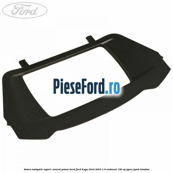 Rama navigatie suport central panou bord Ford Kuga 2013-2016 1.6 EcoBoost 150 cp JQMA, JQMB benzina