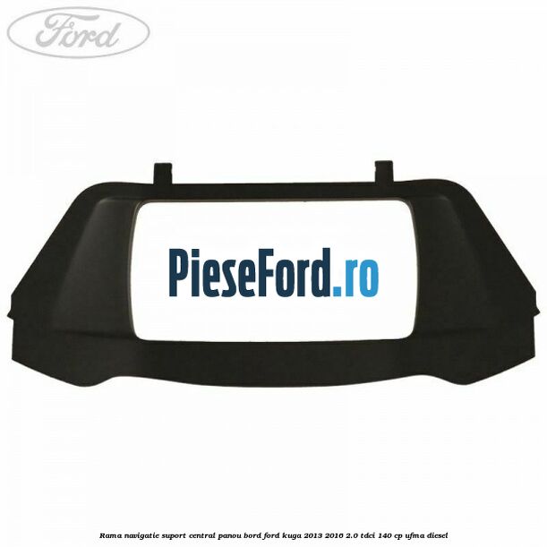 Rama navigatie suport central panou bord Ford Kuga 2013-2016 2.0 TDCi 140 cp Rama navigatie suport central panou bord Ford Kuga 2013-2016 2.0 TDCi 140 cp UFMA diesel