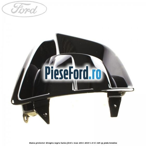 Rama proiector dreapta negru lucios Ford C-Max 2011-2015 1.6 Ti 125 cp PNDA benzina