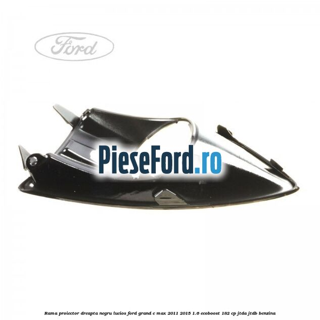 Rama proiector dreapta negru lucios Ford Grand C-Max 2011-2015 1.6 EcoBoost 182 cp JTDA, JTDB benzina