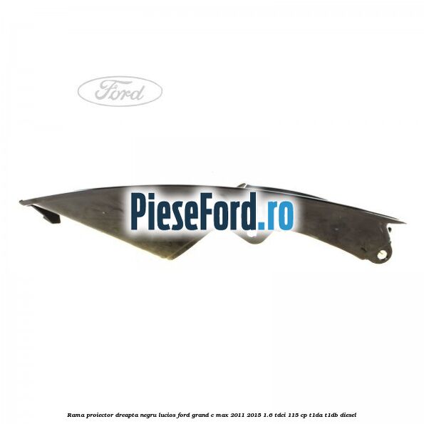 Rama proiector dreapta negru lucios Ford Grand C-Max 2011-2015 1.6 TDCi 115 cp T1DA, T1DB diesel