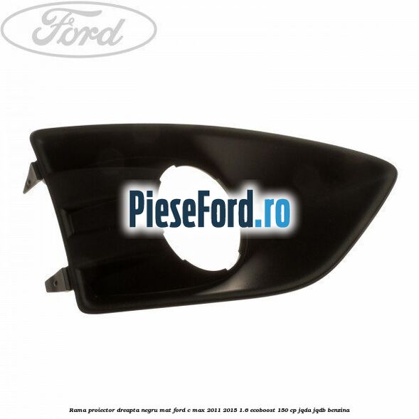 Rama proiector dreapta negru mat Ford C-Max 2011-2015 1.6 EcoBoost 150 cp JQDA, JQDB benzina