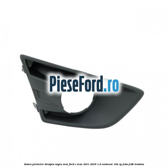 Rama proiector dreapta negru mat Ford C-Max 2011-2015 1.6 EcoBoost 182 cp JTDA, JTDB benzina