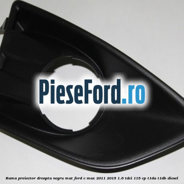 Rama proiector dreapta negru mat Ford C-Max 2011-2015 1.6 TDCi 115 cp T1DA, T1DB diesel