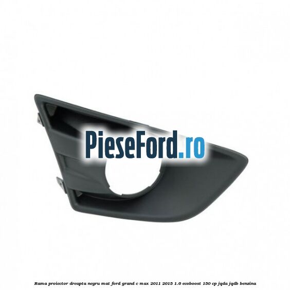 Rama proiector dreapta negru mat Ford Grand C-Max 2011-2015 1.6 EcoBoost 150 cp Rama proiector dreapta negru mat Ford Grand C-Max 2011-2015 1.6 EcoBoost 150 cp JQDA, JQDB benzina