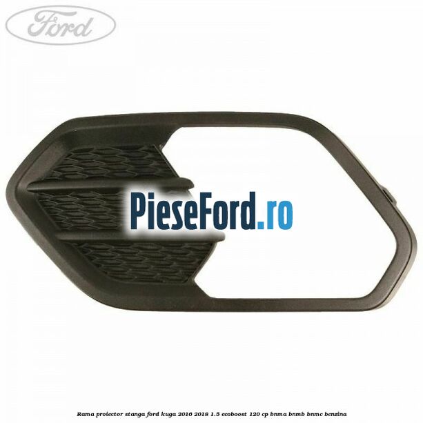 Rama proiector stanga Ford Kuga 2016-2018 1.5 EcoBoost 120 cp BNMA, BNMB, BNMC benzina