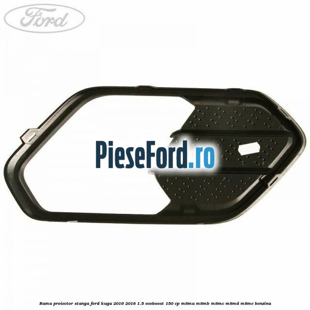 Rama proiector stanga Ford Kuga 2016-2018 1.5 EcoBoost 150 cp M8MA, M8MB, M8MC, M8MD, M8ME benzina