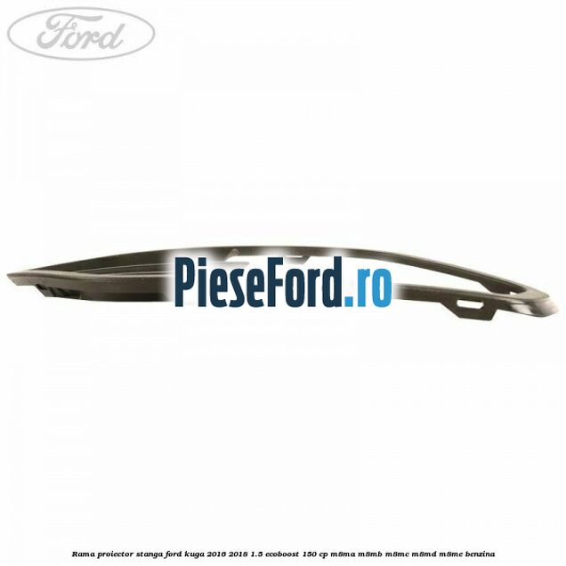 Rama proiector stanga Ford Kuga 2016-2018 1.5 EcoBoost 150 cp M8MA, M8MB, M8MC, M8MD, M8ME benzina